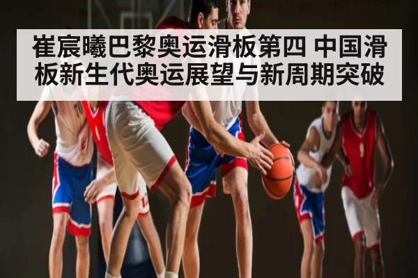 崔宸曦巴黎奥运滑板第四 中国滑板新生代奥运展望与新周期突破